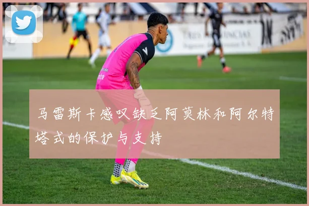 马雷斯卡感叹缺乏阿莫林和阿尔特塔式的保护与支持