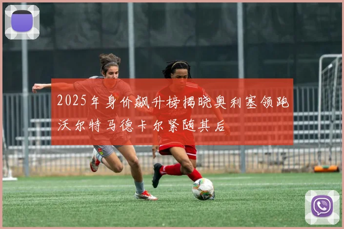 2025年身价飙升榜揭晓奥利塞领跑沃尔特马德卡尔紧随其后