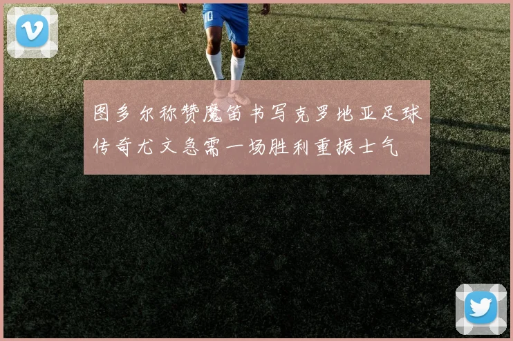 图多尔称赞魔笛书写克罗地亚足球传奇尤文急需一场胜利重振士气