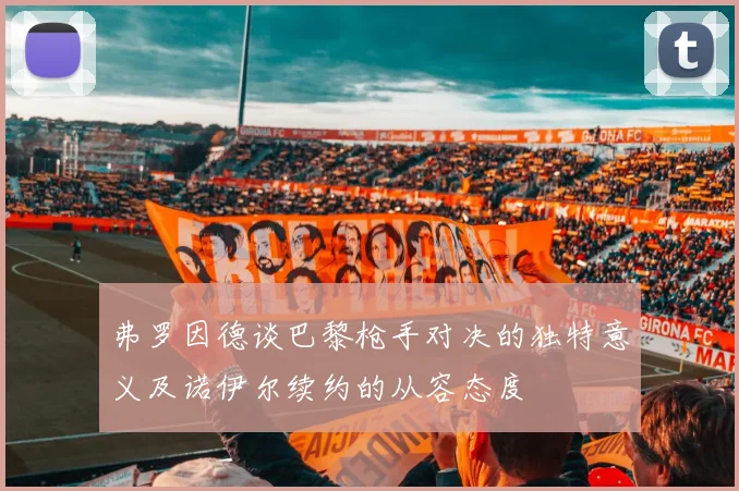 弗罗因德谈巴黎枪手对决的独特意义及诺伊尔续约的从容态度