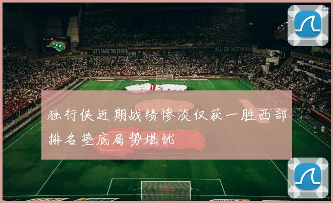 独行侠近期战绩惨淡仅获一胜西部排名垫底局势堪忧