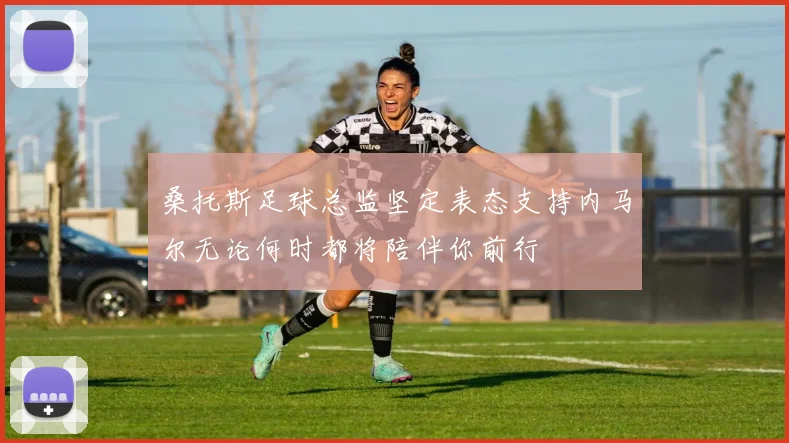 桑托斯足球总监坚定表态支持内马尔无论何时都将陪伴你前行