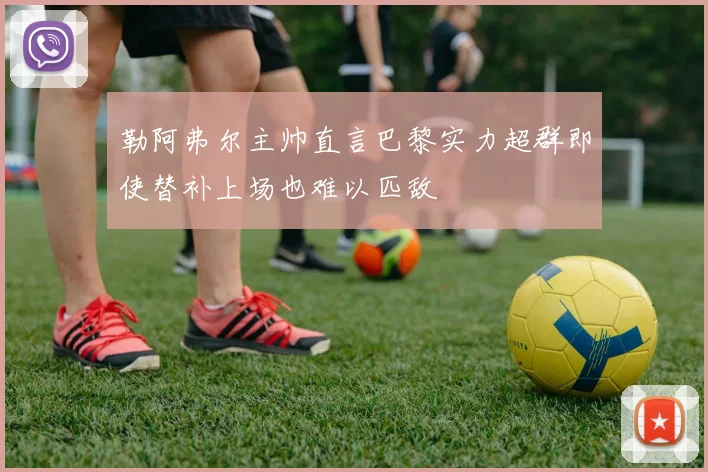 勒阿弗尔主帅直言巴黎实力超群即使替补上场也难以匹敌